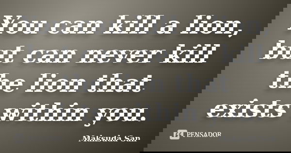 You can kill a lion, but can never kill the lion that exists within you.... Frase de Maksuda San.