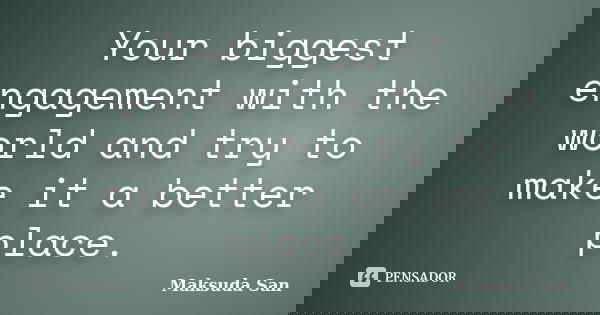 Your biggest engagement with the world and try to make it a better place.... Frase de Maksuda San.
