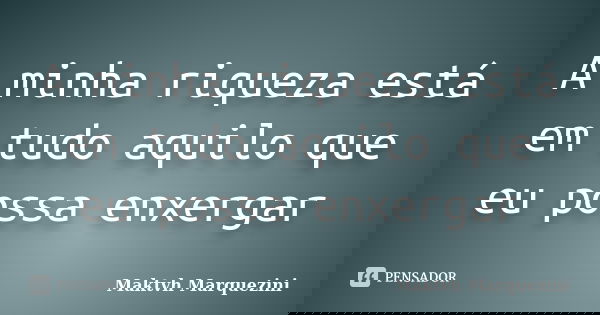 A minha riqueza está em tudo aquilo que eu possa enxergar... Frase de Maktvh Marquezini.