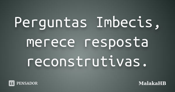 Perguntas Imbecis, merece resposta reconstrutivas.... Frase de MalakaHB.