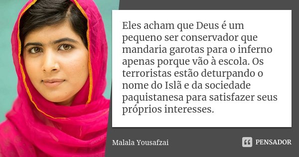 Eles acham que Deus é um pequeno ser conservador que mandaria garotas para o inferno apenas porque vão à escola. Os terroristas estão deturpando o nome do Islã ... Frase de Malala Yousafzai.