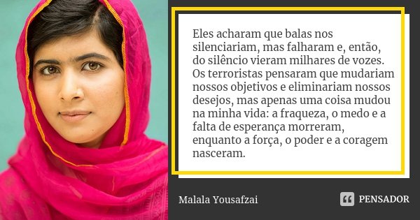 Eles acharam que balas nos silenciariam, mas falharam e, então, do silêncio vieram milhares de vozes. Os terroristas pensaram que mudariam nossos objetivos e el... Frase de Malala Yousafzai.