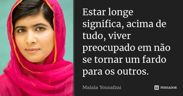 Estar longe significa, acima de tudo, viver preocupado em não se tornar um fardo para os outros.... Frase de Malala Yousafzai.