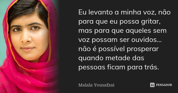 Eu levanto a minha voz, não para que eu possa gritar, mas para que aqueles sem voz possam ser ouvidos... não é possível prosperar quando metade das pessoas fica... Frase de Malala Yousafzai.