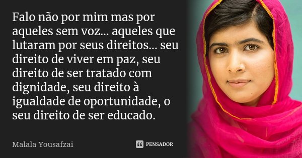 Falo não por mim mas por aqueles sem voz... aqueles que lutaram por seus direitos... seu direito de viver em paz, seu direito de ser tratado com dignidade, seu ... Frase de Malala Yousafzai.