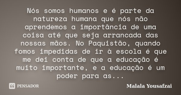 Nós somos humanos e é parte da natureza humana que nós não aprendemos a importância de uma coisa até que seja arrancada das nossas mãos. No Paquistão, quando fo... Frase de Malala Yousafzai.