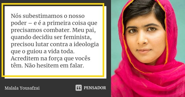 Nós subestimamos o nosso poder – e é a primeira coisa que precisamos combater. Meu pai, quando decidiu ser feminista, precisou lutar contra a ideologia que o gu... Frase de Malala Yousafzai.