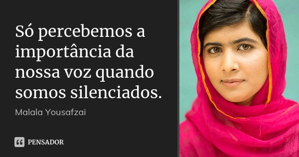 Só percebemos a importância da nossa voz quando somos silenciados.... Frase de Malala Yousafzai.
