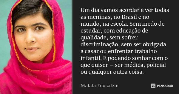 Um dia vamos acordar e ver todas as meninas, no Brasil e no mundo, na escola. Sem medo de estudar, com educação de qualidade, sem sofrer discriminação, sem ser ... Frase de Malala Yousafzai.