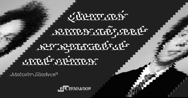 Quem nós somos não pode ser separado de onde viemos.... Frase de Malcolm Gladwell.