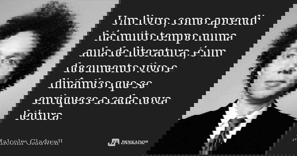 Um livro, como aprendi há muito tempo numa aula de literatura, é um documento vivo e dinâmico que se enriquece a cada nova leitura.... Frase de Malcolm Gladwell.