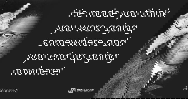 He made you think you were going somewhere and you end up going nowhere!... Frase de Malcolm X.