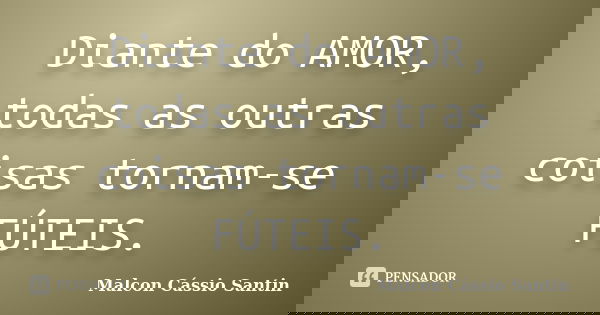 Diante do AMOR, todas as outras coisas tornam-se FÚTEIS.... Frase de Malcon Cássio Santin.