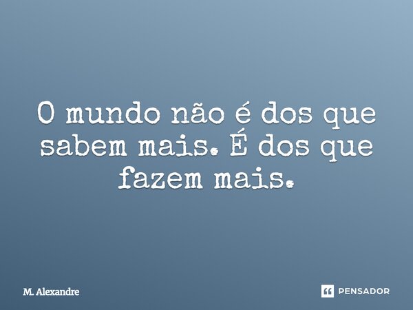 O mundo não é dos que sabem mais. É dos que fazem mais.... Frase de M. Alexandre.