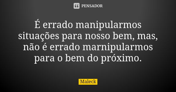 É errado manipularmos situações para nosso bem, mas, não é errado marnipularmos para o bem do próximo.... Frase de Maleck.