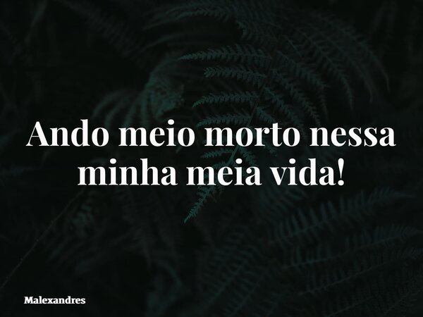 Ando meio morto nessa minha meia vida!... Frase de Malexandres.