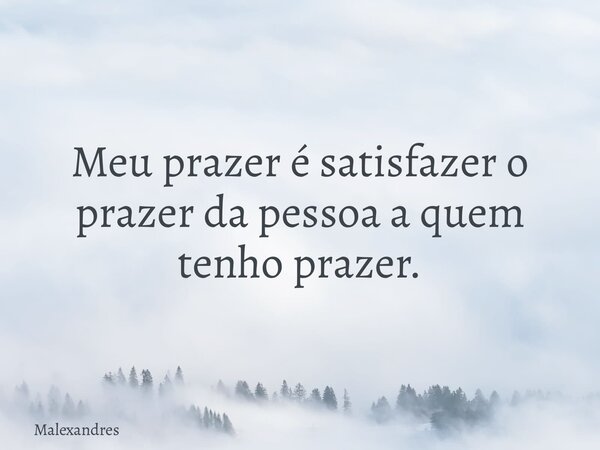 Meu prazer é satisfazer o prazer da pessoa a quem tenho prazer.... Frase de Malexandres.