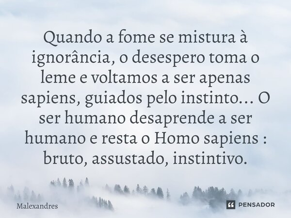 Quando a fome se mistura à ignorância, o desespero toma o leme e voltamos a ser apenas sapiens, guiados pelo instinto... O ser humano desaprende a ser humano e... Frase de Malexandres.
