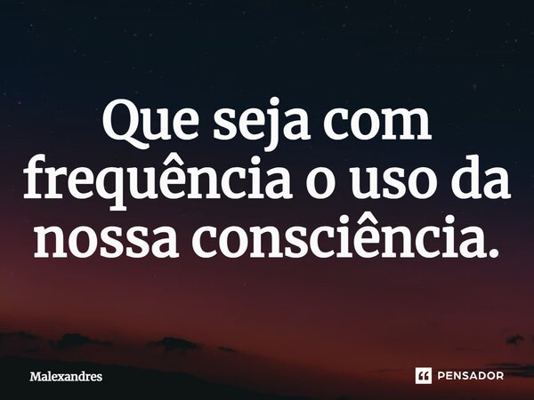 ⁠Que seja com frequência o uso da nossa consciência.... Frase de Malexandres.