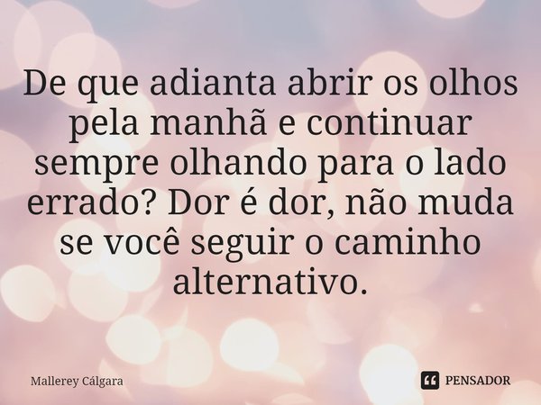 ⁠De que adianta abrir os olhos pela manhã e continuar sempre olhando para o lado errado? Dor é dor, não muda se você seguir o caminho alternativo.... Frase de Mallerey Cálgara.