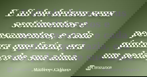 E ali ele deixou seus sentimentos e pensamentos, e cada pintura que fazia, era um pedaço de sua alma.... Frase de Mallerey Cálgara.