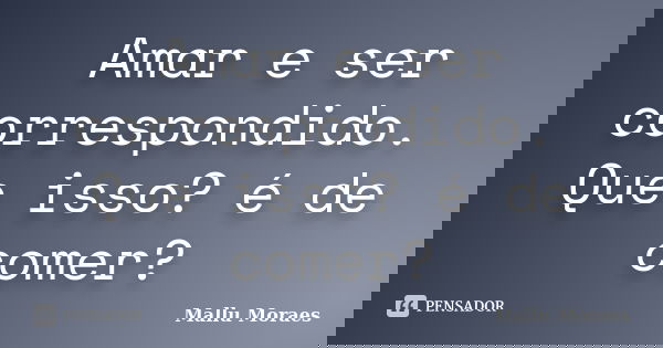 Amar e ser correspondido. Que isso? é de comer?... Frase de Mallu Moraes.