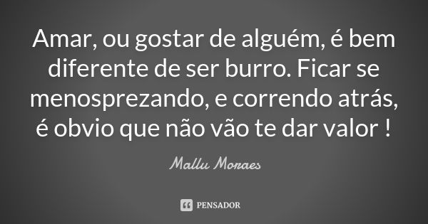 Amar, ou gostar de alguém, é bem diferente de ser burro. Ficar se menosprezando, e correndo atrás, é obvio que não vão te dar valor !... Frase de Mallu Moraes.