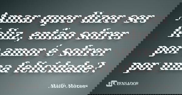 Amar quer dizer ser feliz, então sofrer por amor é sofrer por uma felicidade?... Frase de Mallu Moraes.