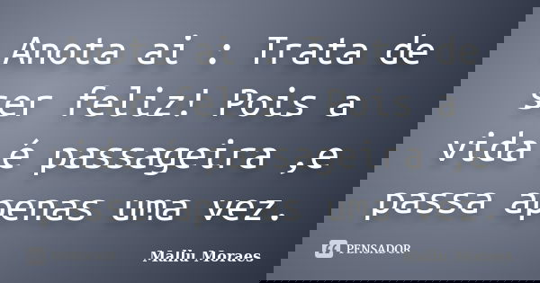 Anota ai : Trata de ser feliz! Pois a vida é passageira ,e passa apenas uma vez.... Frase de Mallu Moraes.
