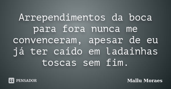 Arrependimentos da boca para fora nunca me convenceram, apesar de eu já ter caído em ladainhas toscas sem fim.... Frase de Mallu Moraes.