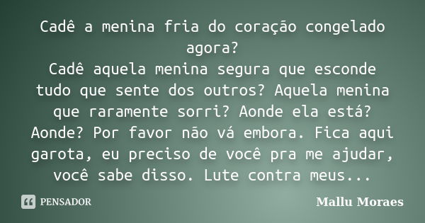 Cadê a menina fria do coração congelado agora? Cadê aquela menina segura que esconde tudo que sente dos outros? Aquela menina que raramente sorri? Aonde ela est... Frase de Mallu Moraes.