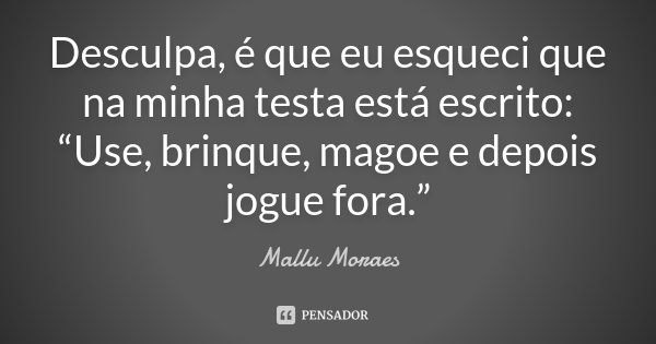 Desculpa, é que eu esqueci que na minha testa está escrito: “Use, brinque, magoe e depois jogue fora.”... Frase de Mallu Moraes.