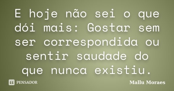 E hoje não sei o que dói mais: Gostar sem ser correspondida ou sentir saudade do que nunca existiu.... Frase de Mallu Moraes.