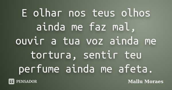 E olhar nos teus olhos ainda me faz mal, ouvir a tua voz ainda me tortura, sentir teu perfume ainda me afeta.... Frase de Mallu Moraes.
