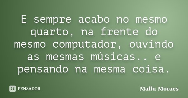 E sempre acabo no mesmo quarto, na frente do mesmo computador, ouvindo as mesmas músicas.. e pensando na mesma coisa.... Frase de Mallu Moraes.