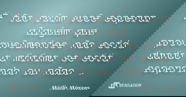 É tão ruim você esperar alguém que provavelmentee não está dando a minima se está esperando ou nãao .... Frase de Mallu Moraes.