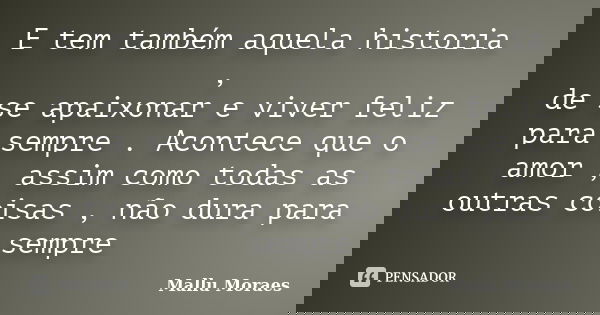 E tem também aquela historia , de se apaixonar e viver feliz para sempre . Acontece que o amor , assim como todas as outras coisas , não dura para sempre... Frase de Mallu Moraes.