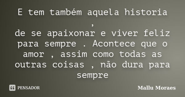 E tem também aquela historia , de se apaixonar e viver feliz para sempre . Acontece que o amor , assim como todas as outras coisas , não dura para sempre... Frase de Mallu Moraes.