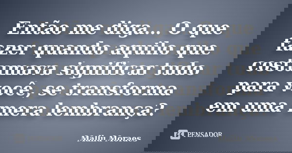 Então me diga… O que fazer quando aquilo que costumava significar tudo para você, se transforma em uma mera lembrança?... Frase de Mallu Moraes.