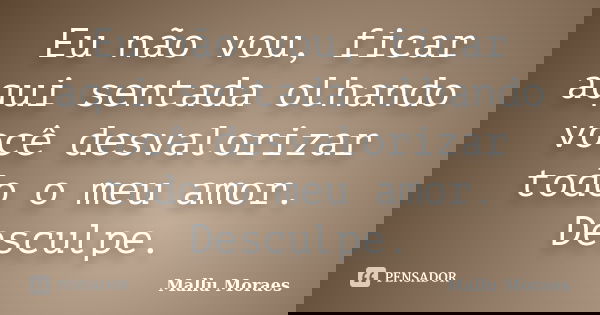 Eu não vou, ficar aqui sentada olhando você desvalorizar todo o meu amor. Desculpe.... Frase de Mallu Moraes.