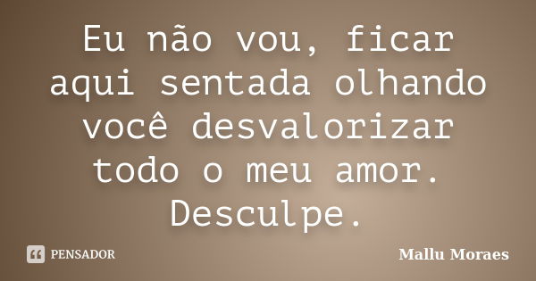 Eu não vou, ficar aqui sentada olhando você desvalorizar todo o meu amor. Desculpe.... Frase de Mallu Moraes.