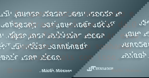 Eu quero tocar seu rosto e te abraçar, só que não dá.O que eu faço pra aliviar essa vontade? Eu fico sonhando ainda mais com isso.... Frase de Mallu Moraes.