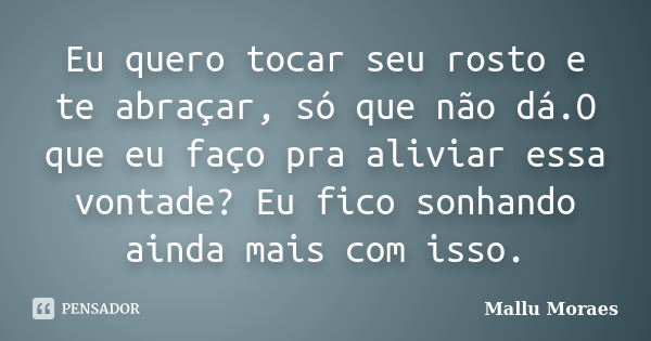 Eu quero tocar seu rosto e te abraçar, só que não dá.O que eu faço pra aliviar essa vontade? Eu fico sonhando ainda mais com isso.... Frase de Mallu Moraes.