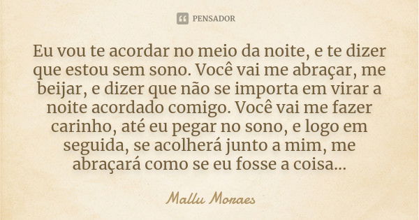 Eu vou te acordar no meio da noite, e te dizer que estou sem sono. Você vai me abraçar, me beijar, e dizer que não se importa em virar a noite acordado comigo. ... Frase de Mallu Moraes.