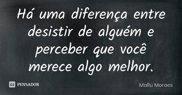 Há uma diferença entre desistir de alguém e perceber que você merece algo melhor.... Frase de Mallu Moraes.
