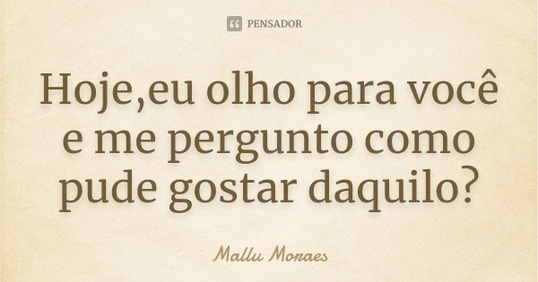 Hoje,eu olho para você e me pergunto como pude gostar daquilo?... Frase de Mallu Moraes.