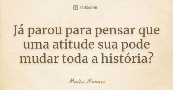 Já parou para pensar que uma atitude sua pode mudar toda a história?... Frase de Mallu Moraes.