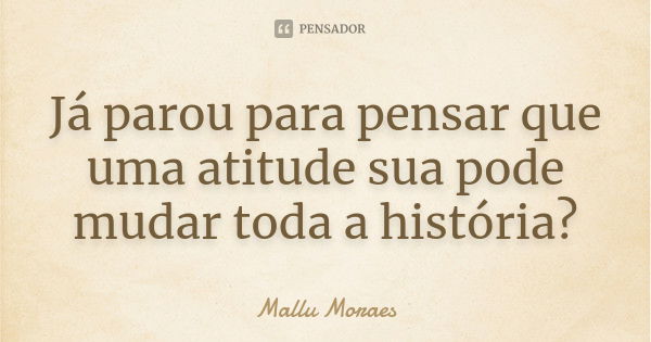 Já parou para pensar que uma atitude sua pode mudar toda a história?... Frase de Mallu Moraes.