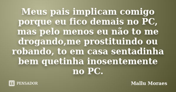 Meus pais implicam comigo porque eu fico demais no PC, mas pelo menos eu não to me drogando,me prostituindo ou robando, to em casa sentadinha bem quetinha inose... Frase de Mallu Moraes.