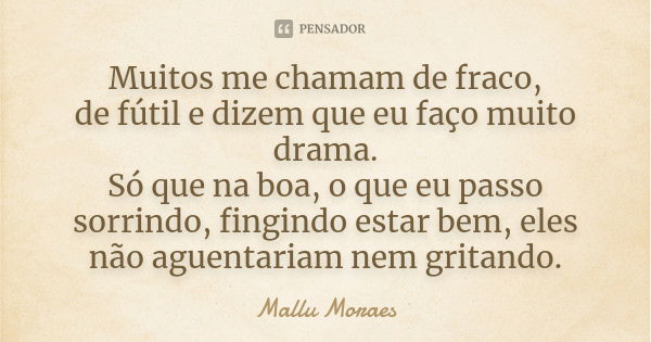 Muitos me chamam de fraco, de fútil e dizem que eu faço muito drama. Só que na boa, o que eu passo sorrindo, fingindo estar bem, eles não aguentariam nem gritan... Frase de Mallu Moraes.